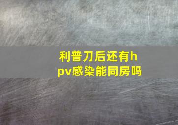 利普刀后还有hpv感染能同房吗