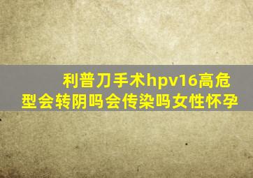 利普刀手术hpv16高危型会转阴吗会传染吗女性怀孕