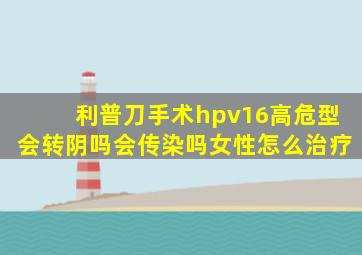 利普刀手术hpv16高危型会转阴吗会传染吗女性怎么治疗