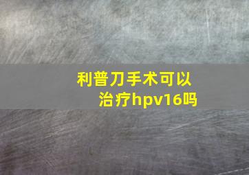 利普刀手术可以治疗hpv16吗