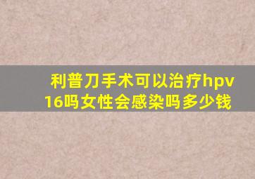 利普刀手术可以治疗hpv16吗女性会感染吗多少钱