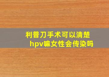 利普刀手术可以清楚hpv嘛女性会传染吗