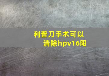 利普刀手术可以清除hpv16阳