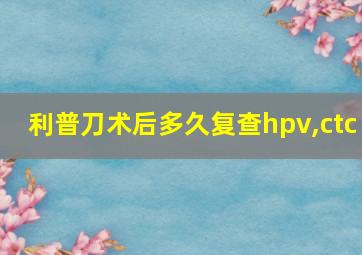 利普刀术后多久复查hpv,ctc