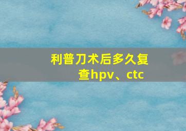 利普刀术后多久复查hpv、ctc