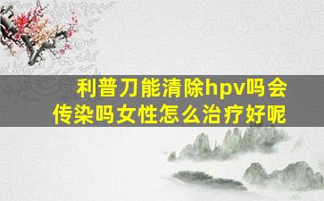 利普刀能清除hpv吗会传染吗女性怎么治疗好呢