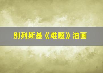 别列斯基《难题》油画