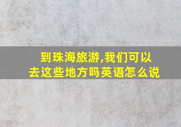 到珠海旅游,我们可以去这些地方吗英语怎么说