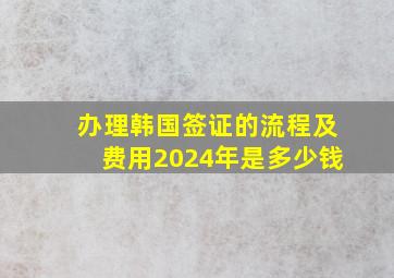 办理韩国签证的流程及费用2024年是多少钱