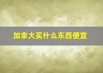 加拿大买什么东西便宜