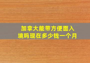 加拿大能带方便面入境吗现在多少钱一个月