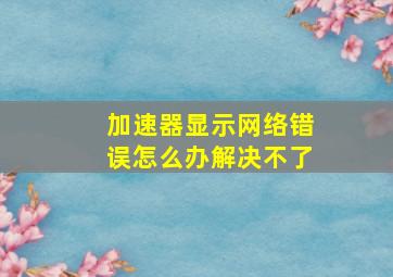 加速器显示网络错误怎么办解决不了