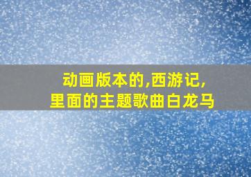 动画版本的,西游记,里面的主题歌曲白龙马