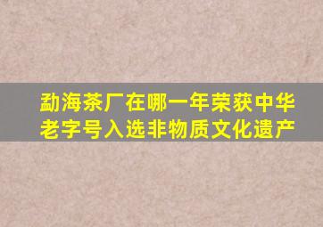 勐海茶厂在哪一年荣获中华老字号入选非物质文化遗产