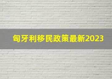 匈牙利移民政策最新2023