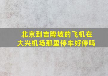 北京到吉隆坡的飞机在大兴机场那里停车好停吗