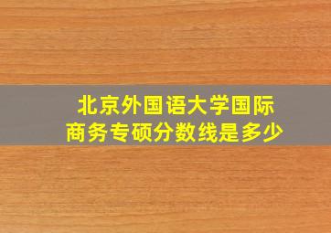 北京外国语大学国际商务专硕分数线是多少