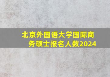 北京外国语大学国际商务硕士报名人数2024