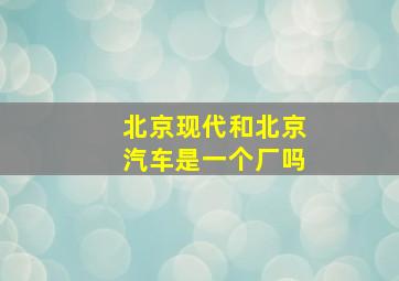 北京现代和北京汽车是一个厂吗