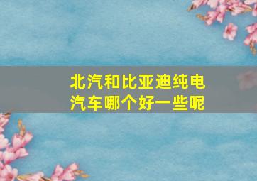 北汽和比亚迪纯电汽车哪个好一些呢