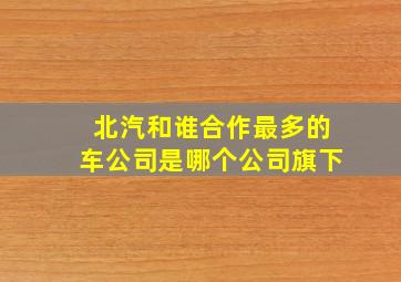 北汽和谁合作最多的车公司是哪个公司旗下