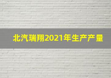 北汽瑞翔2021年生产产量