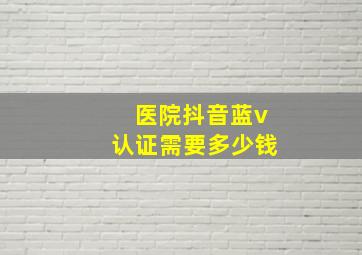 医院抖音蓝v认证需要多少钱