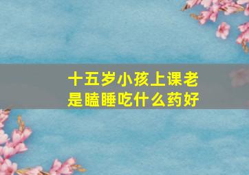 十五岁小孩上课老是瞌睡吃什么药好