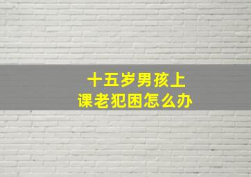 十五岁男孩上课老犯困怎么办