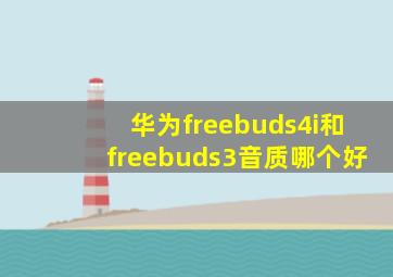 华为freebuds4i和freebuds3音质哪个好