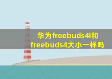 华为freebuds4i和freebuds4大小一样吗