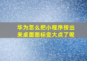 华为怎么把小程序按出来桌面图标变大点了呢