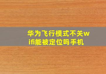 华为飞行模式不关wifi能被定位吗手机