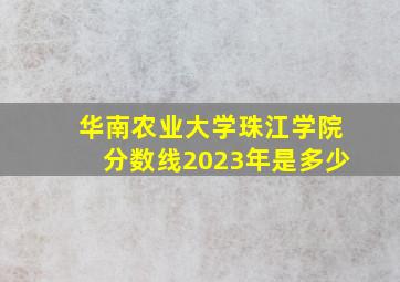 华南农业大学珠江学院分数线2023年是多少