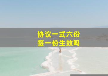 协议一式六份签一份生效吗