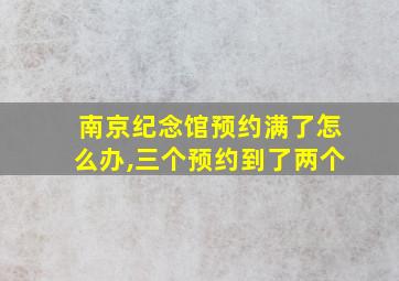 南京纪念馆预约满了怎么办,三个预约到了两个