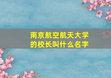 南京航空航天大学的校长叫什么名字