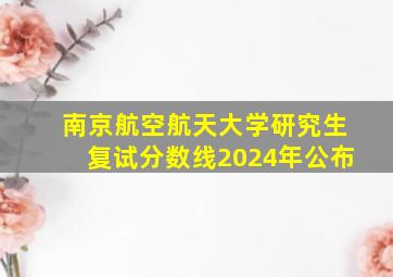 南京航空航天大学研究生复试分数线2024年公布