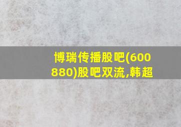 博瑞传播股吧(600880)股吧双流,韩超