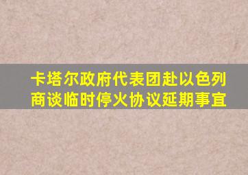 卡塔尔政府代表团赴以色列商谈临时停火协议延期事宜