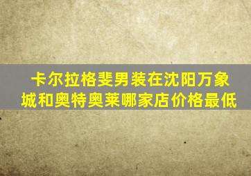 卡尔拉格斐男装在沈阳万象城和奥特奥莱哪家店价格最低