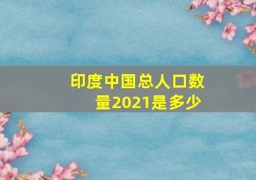 印度中国总人口数量2021是多少