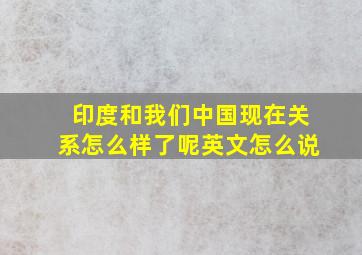 印度和我们中国现在关系怎么样了呢英文怎么说