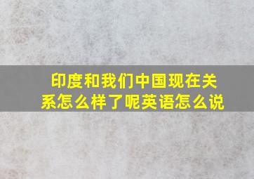 印度和我们中国现在关系怎么样了呢英语怎么说