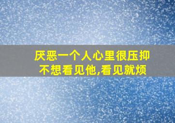 厌恶一个人心里很压抑不想看见他,看见就烦