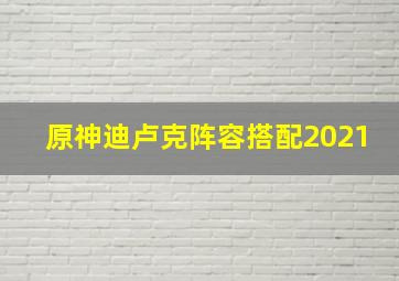 原神迪卢克阵容搭配2021