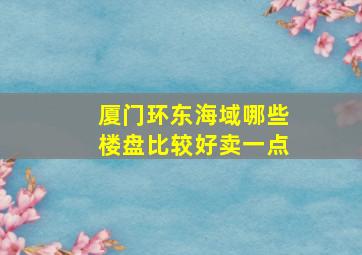 厦门环东海域哪些楼盘比较好卖一点