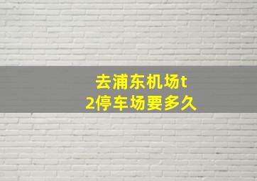 去浦东机场t2停车场要多久