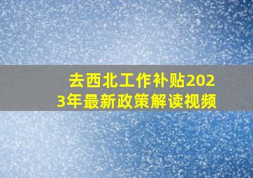 去西北工作补贴2023年最新政策解读视频