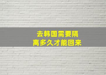 去韩国需要隔离多久才能回来